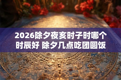 2026除夕夜亥时子时哪个时辰好 除夕几点吃团圆饭