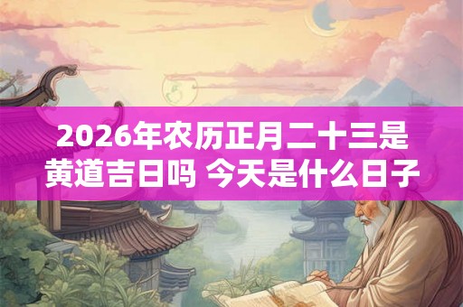 2026年农历正月二十三是黄道吉日吗 今天是什么日子好不好