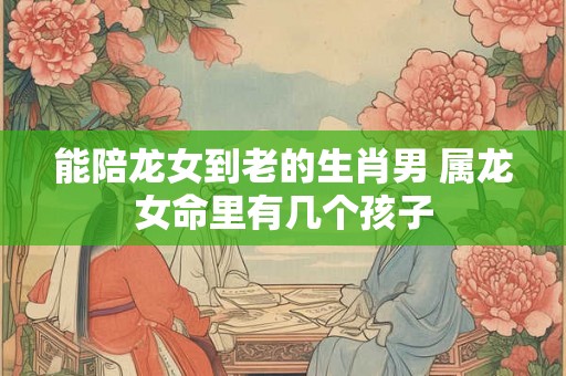 能陪龙女到老的生肖男 属龙女命里有几个孩子