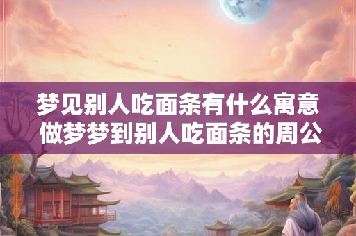 梦见别人吃面条有什么寓意 做梦梦到别人吃面条的周公解梦