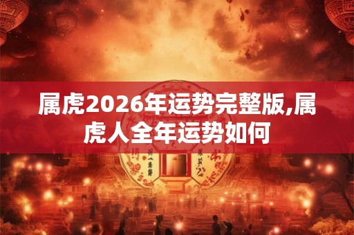 属虎2026年运势完整版,属虎人全年运势如何 属虎2026年运势完整版,属虎人全年运势如何