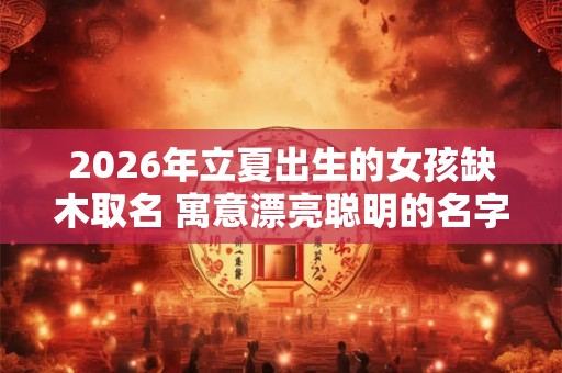 2026年立夏出生的女孩缺木取名 寓意漂亮聪明的名字