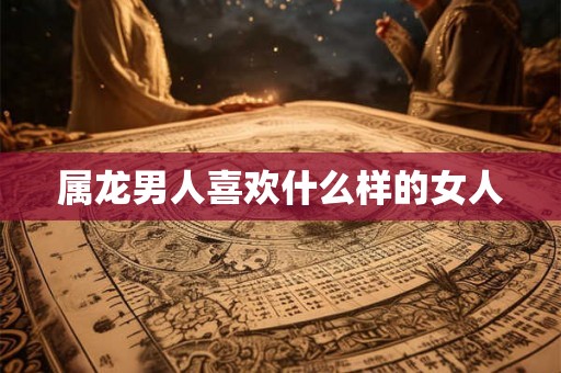 属龙男人喜欢什么样的女人 属龙男人喜欢什么样的女人