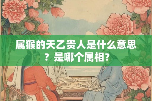 属猴的天乙贵人是什么意思?是哪个属相? 属猴的天乙贵人是什么意思?是哪个属相?