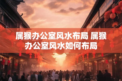 属猴办公室风水布局 属猴办公室风水如何布局
