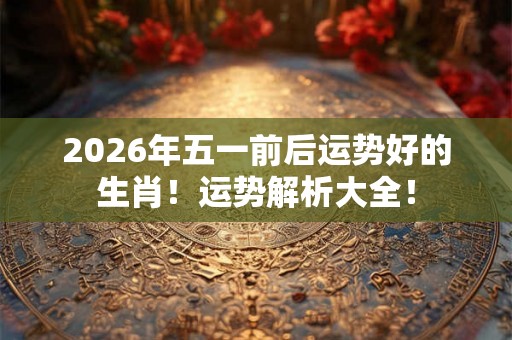 2026年五一前后运势好的生肖!运势解析大全! 2026年五一前后运势好的生肖!运势解析大全!