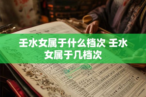 壬水女属于什么档次 壬水女属于几档次