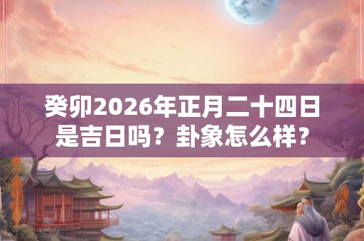 癸卯2026年正月二十四日是吉日吗？卦象怎么样？