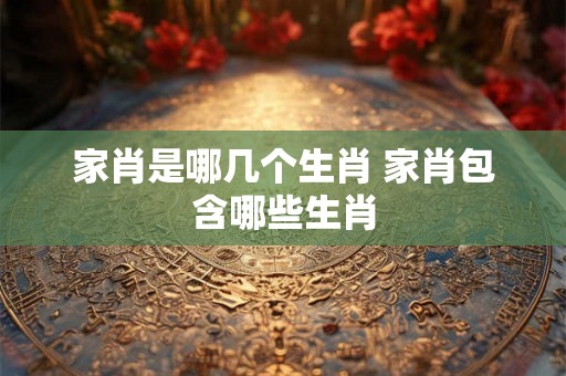 家肖是哪几个生肖 家肖包含哪些生肖 家肖是哪几个生肖 家肖包含哪些生肖