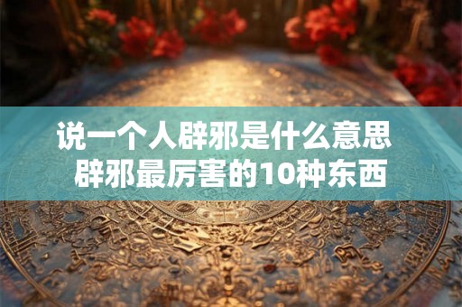 说一个人辟邪是什么意思  辟邪最厉害的10种东西