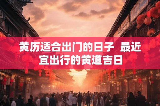 黄历适合出门的日子 最近宜出行的黄道吉日 黄历适合出门的日子 最近宜出行的黄道吉日