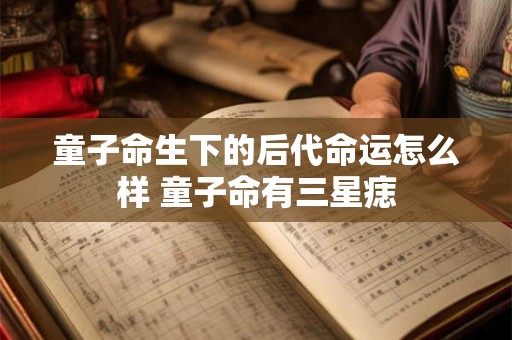 童子命生下的后代命运怎么样 童子命有三星痣 童子命生下的后代命运怎么样 童子命有三星痣