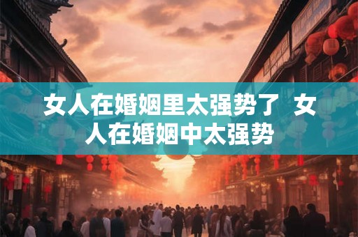 女人在婚姻里太强势了  女人在婚姻中太强势