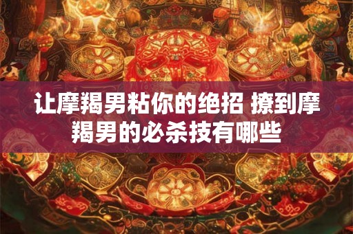 让摩羯男粘你的绝招 撩到摩羯男的必杀技有哪些