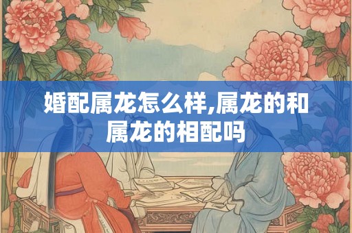 婚配属龙怎么样,属龙的和属龙的相配吗