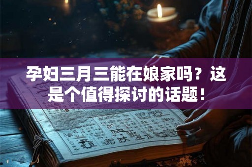 孕妇三月三能在娘家吗？这是个值得探讨的话题！