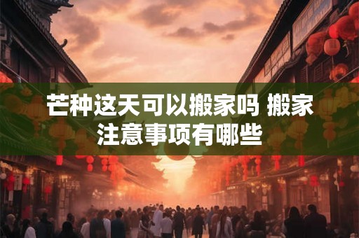 芒种这天可以搬家吗 搬家注意事项有哪些