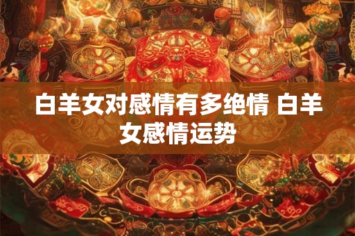 白羊女对感情有多绝情 白羊女感情运势