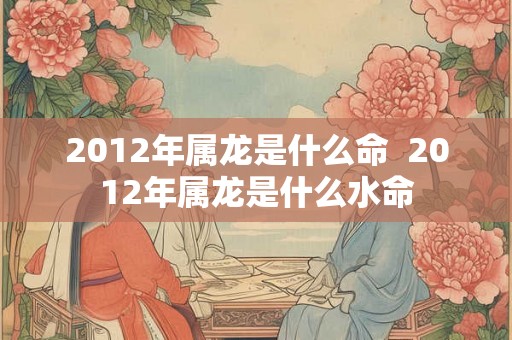 2012年属龙是什么命  2012年属龙是什么水命