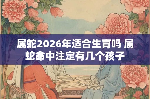 属蛇2026年适合生育吗 属蛇命中注定有几个孩子