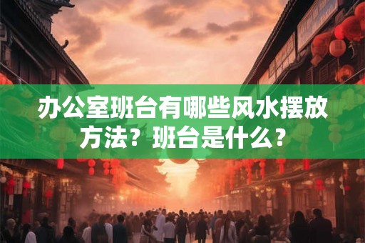 办公室班台有哪些风水摆放方法?班台是什么? 办公室班台有哪些风水摆放方法?班台是什么?