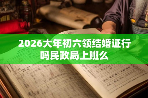 2026大年初六领结婚证行吗民政局上班么