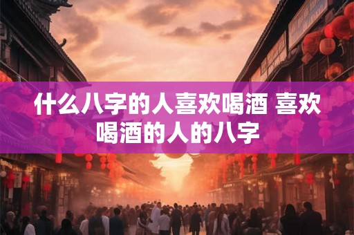 什么八字的人喜欢喝酒 喜欢喝酒的人的八字
