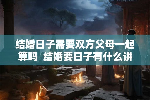 结婚日子需要双方父母一起算吗  结婚要日子有什么讲究