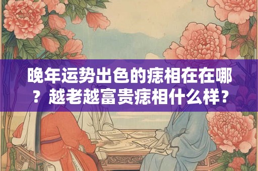 晚年运势出色的痣相在在哪？越老越富贵痣相什么样？