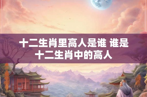 十二生肖里高人是谁 谁是十二生肖中的高人