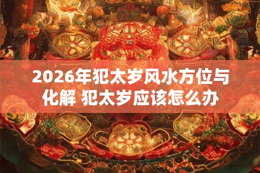 2026年犯太岁风水方位与化解 犯太岁应该怎么办