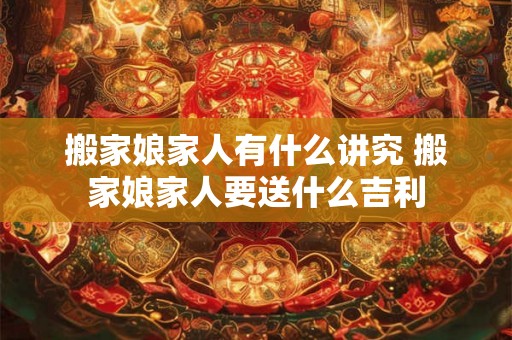搬家娘家人有什么讲究 搬家娘家人要送什么吉利