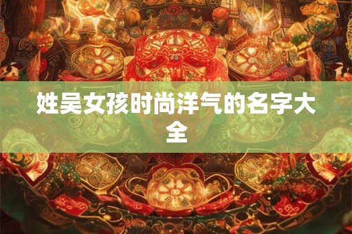 姓吴女孩时尚洋气的名字大全 姓吴女孩时尚洋气的名字大全