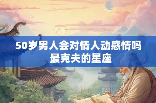 50岁男人会对情人动感情吗 最克夫的星座 50岁男人会对情人动感情吗 最克夫的星座