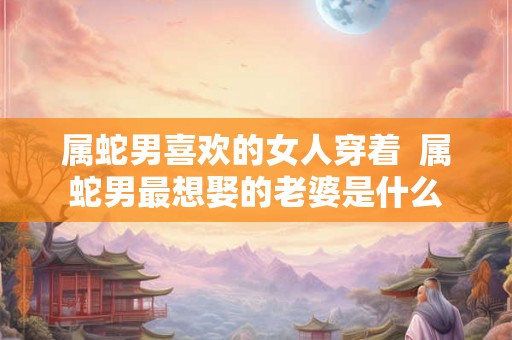 属蛇男喜欢的女人穿着 属蛇男最想娶的老婆是什么 属蛇男喜欢的女人穿着 属蛇男最想娶的老婆是什么