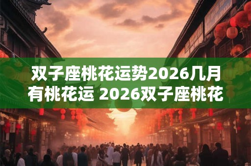 双子座桃花运势2026几月有桃花运 2026双子座桃花运何月达巅峰