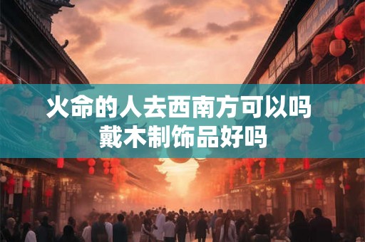 火命的人去西南方可以吗 戴木制饰品好吗