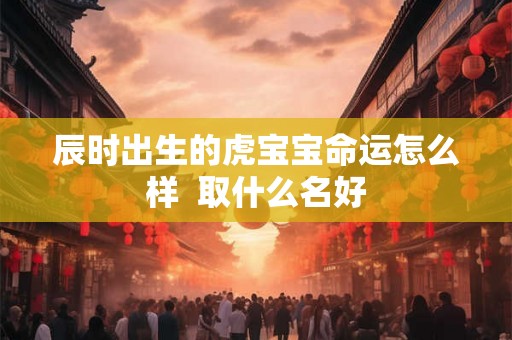 辰时出生的虎宝宝命运怎么样  取什么名好
