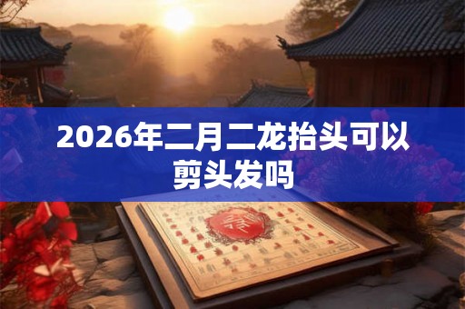 2026年二月二龙抬头可以剪头发吗 2026年二月二龙抬头可以剪头发吗
