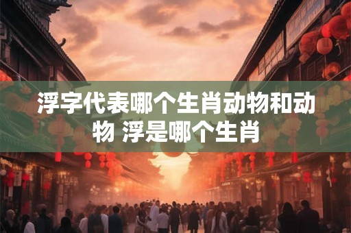 浮字代表哪个生肖动物和动物 浮是哪个生肖
