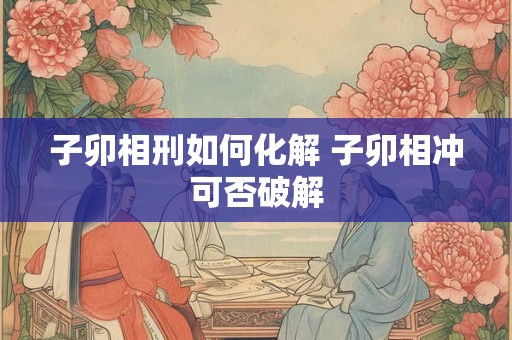 子卯相刑如何化解 子卯相冲可否破解