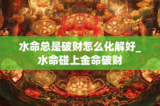 水命总是破财怎么化解好_水命碰上金命破财 水命总是破财怎么化解好_水命碰上金命破财