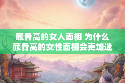 颧骨高的女人面相 为什么颧骨高的女性面相会更加迷人
