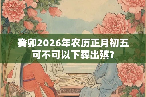 癸卯2026年农历正月初五可不可以下葬出殡？