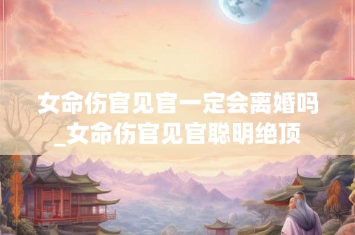 女命伤官见官一定会离婚吗_女命伤官见官聪明绝顶