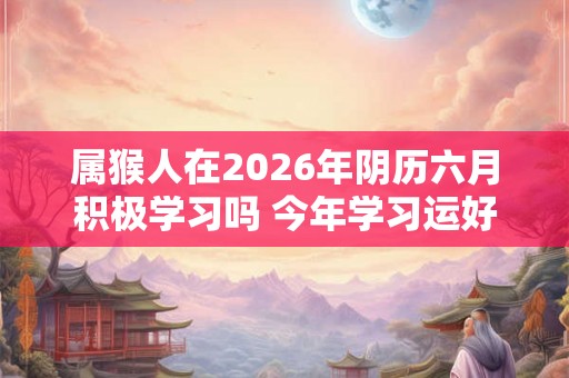 属猴人在2026年阴历六月积极学习吗 今年学习运好吗
