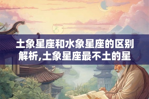 土象星座和水象星座的区别解析,土象星座最不土的星座