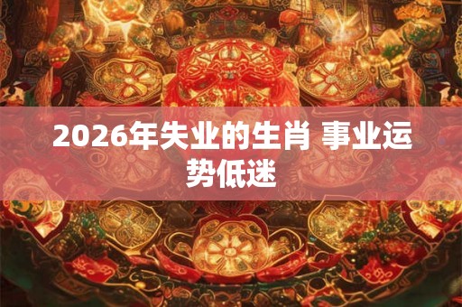 2026年失业的生肖 事业运势低迷