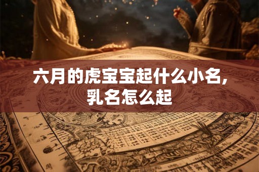 六月的虎宝宝起什么小名,乳名怎么起