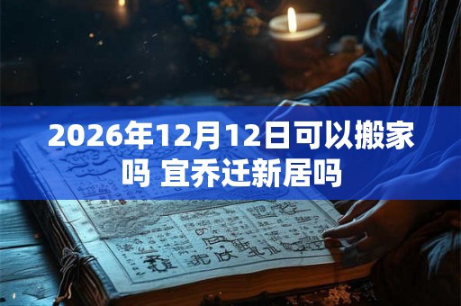 2026年12月12日可以搬家吗 宜乔迁新居吗 2026年12月12日可以搬家吗 宜乔迁新居吗